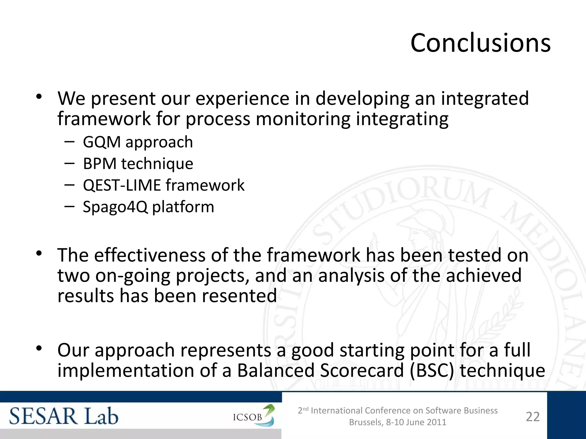 Conclusions
• We present our experience in developing an integrated
  framework for process monitoring integrating
   –   GQM approach
   –   BPM technique
   –   QEST-LIME framework
   –   Spago4Q platform

• The effectiveness of the framework has been tested on
  two on-going projects, and an analysis of the achieved
  results has been resented

• Our approach represents a good starting point for a full
  implementation of a Balanced Scorecard (BSC) technique
                             2nd International Conference on Software Business
                                           Brussels, 8-10 June 2011              22
 
