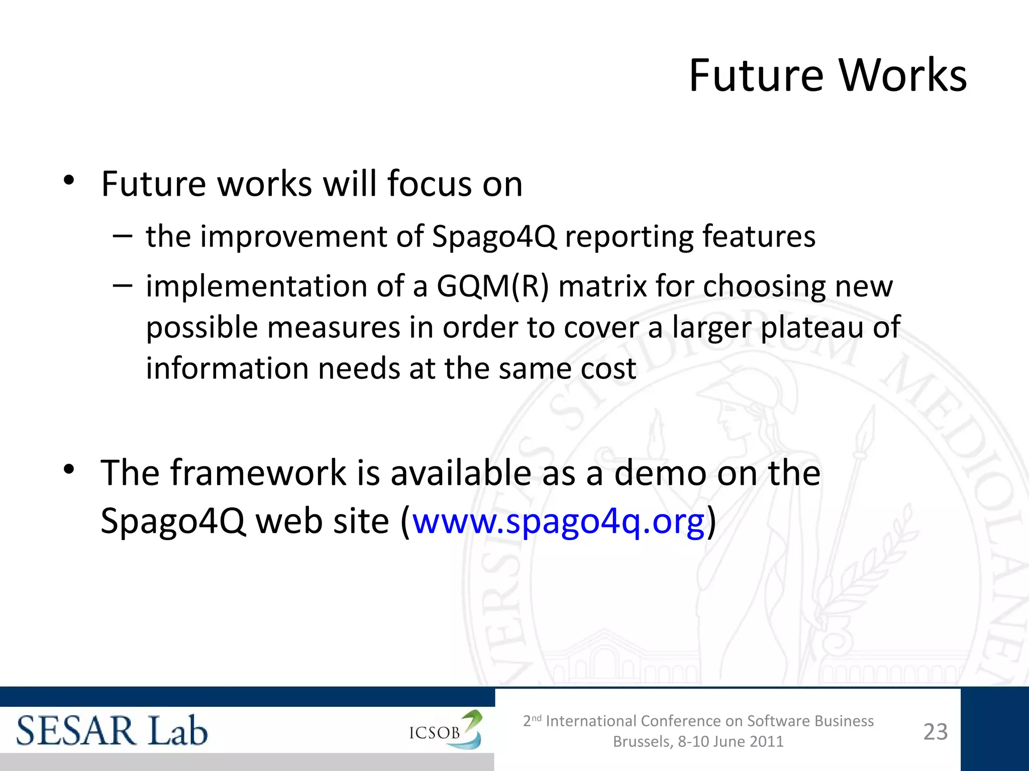 Future Works

• Future works will focus on
   – the improvement of Spago4Q reporting features
   – implementation of a GQM(R) matrix for choosing new
     possible measures in order to cover a larger plateau of
     information needs at the same cost


• The framework is available as a demo on the
  Spago4Q web site (www.spago4q.org)



                                2nd International Conference on Software Business
                                              Brussels, 8-10 June 2011              23
 