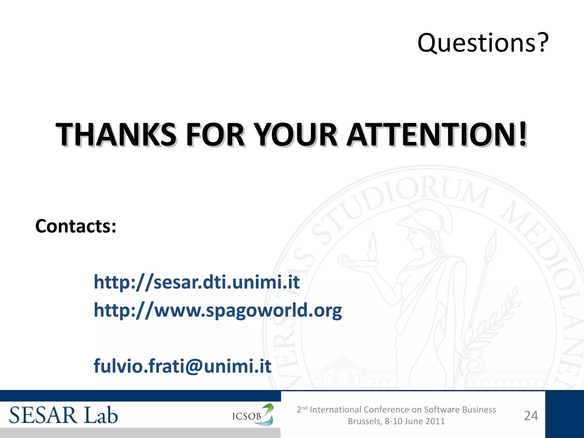 Questions?


  THANKS FOR YOUR ATTENTION!

Contacts:

      http://sesar.dti.unimi.it
      http://www.spagoworld.org

      fulvio.frati@unimi.it
                              2nd International Conference on Software Business
                                            Brussels, 8-10 June 2011              24
 