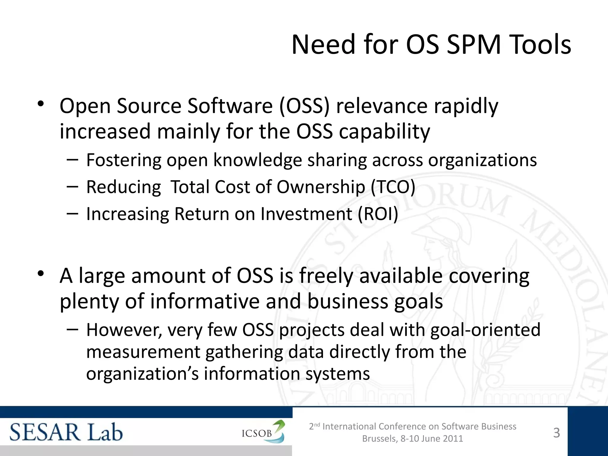 Need for OS SPM Tools
• Open Source Software (OSS) relevance rapidly
  increased mainly for the OSS capability
   – Fostering open knowledge sharing across organizations
   – Reducing Total Cost of Ownership (TCO)
   – Increasing Return on Investment (ROI)


• A large amount of OSS is freely available covering
  plenty of informative and business goals
   – However, very few OSS projects deal with goal-oriented
     measurement gathering data directly from the
     organization’s information systems

                               2nd International Conference on Software Business
                                             Brussels, 8-10 June 2011              3
 