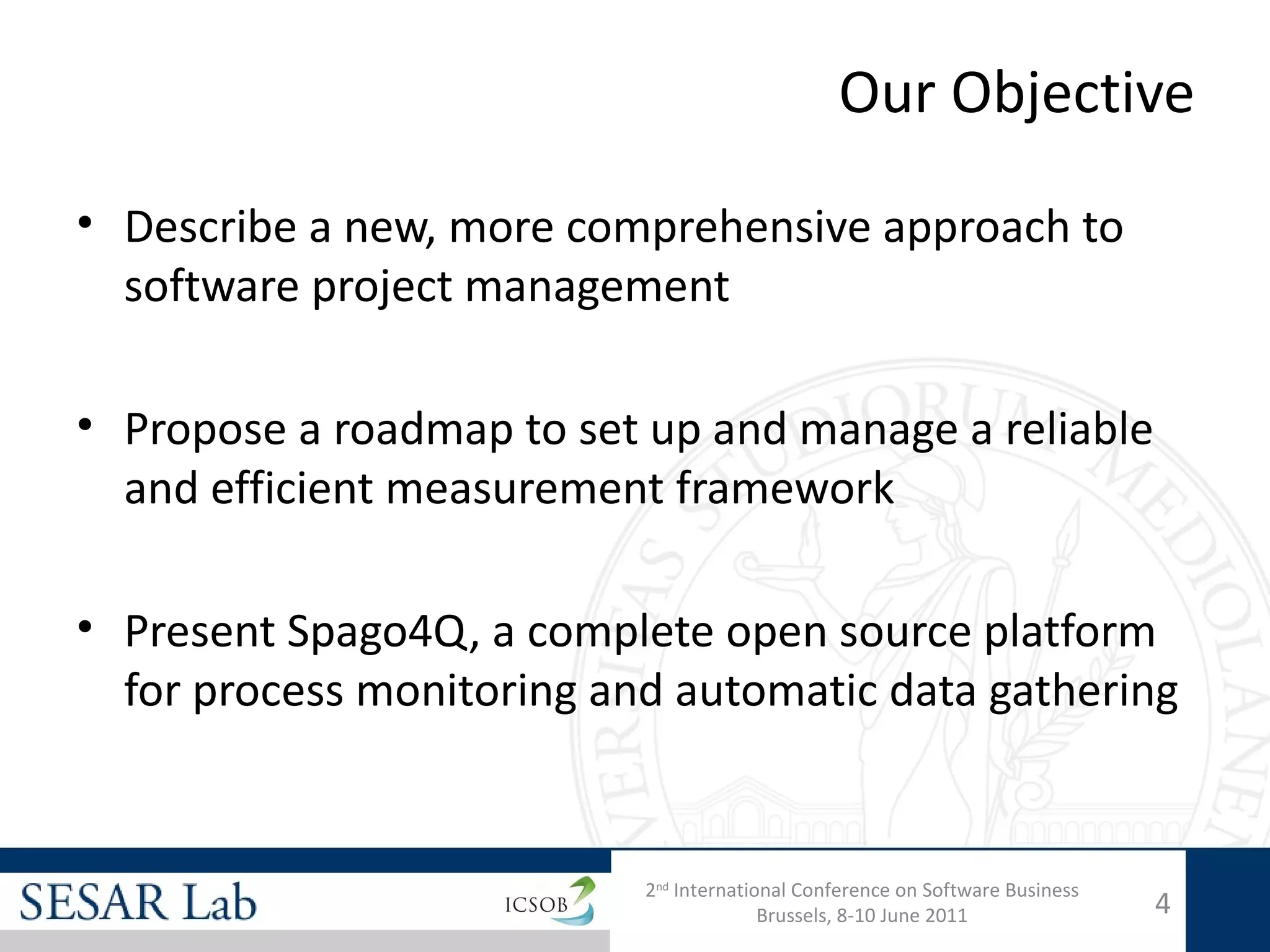 Our Objective

• Describe a new, more comprehensive approach to
  software project management

• Propose a roadmap to set up and manage a reliable
  and efficient measurement framework

• Present Spago4Q, a complete open source platform
  for process monitoring and automatic data gathering


                           2nd International Conference on Software Business
                                         Brussels, 8-10 June 2011              4
 