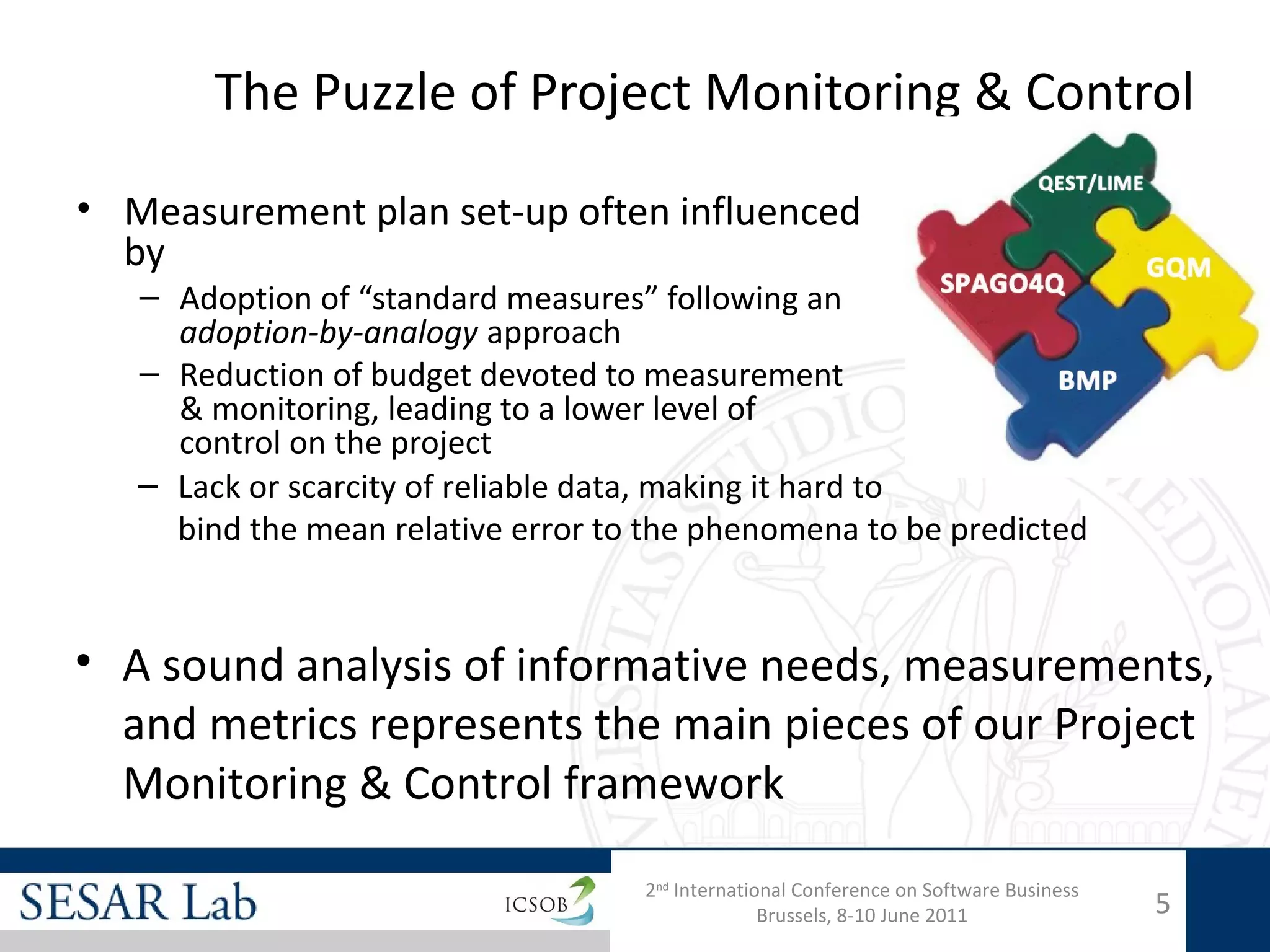 The Puzzle of Project Monitoring & Control

• Measurement plan set-up often influenced
  by
   – Adoption of “standard measures” following an
     adoption-by-analogy approach
   – Reduction of budget devoted to measurement
     & monitoring, leading to a lower level of
     control on the project
   – Lack or scarcity of reliable data, making it hard to
     bind the mean relative error to the phenomena to be predicted


• A sound analysis of informative needs, measurements,
  and metrics represents the main pieces of our Project
  Monitoring & Control framework
                                    2nd International Conference on Software Business
                                                  Brussels, 8-10 June 2011              5
 