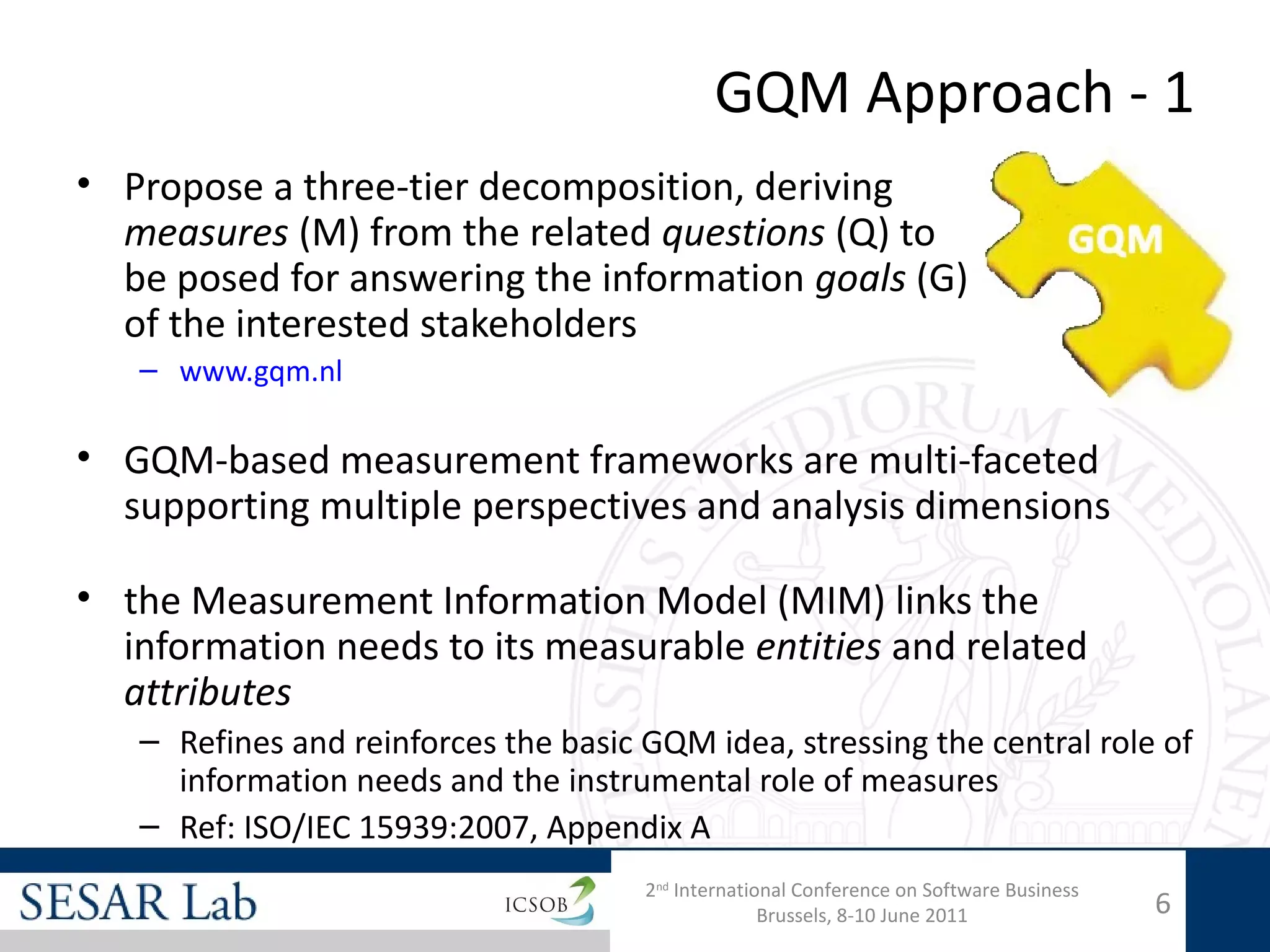 GQM Approach - 1
• Propose a three-tier decomposition, deriving
  measures (M) from the related questions (Q) to
  be posed for answering the information goals (G)
  of the interested stakeholders
   – www.gqm.nl

• GQM-based measurement frameworks are multi-faceted
  supporting multiple perspectives and analysis dimensions

• the Measurement Information Model (MIM) links the
  information needs to its measurable entities and related
  attributes
   – Refines and reinforces the basic GQM idea, stressing the central role of
     information needs and the instrumental role of measures
   – Ref: ISO/IEC 15939:2007, Appendix A
                                      2nd International Conference on Software Business
                                                    Brussels, 8-10 June 2011              6
 