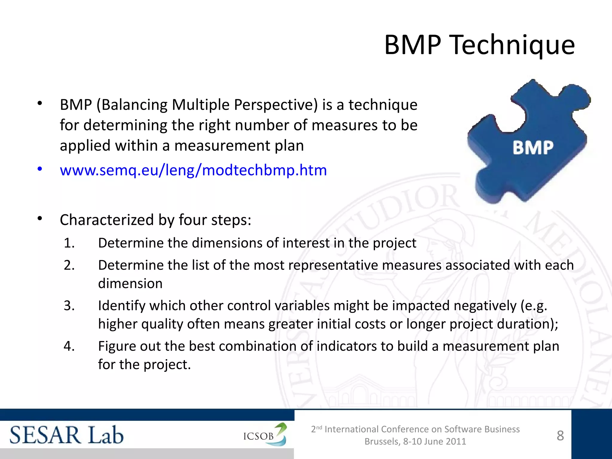 BMP Technique
•   BMP (Balancing Multiple Perspective) is a technique
    for determining the right number of measures to be
    applied within a measurement plan
•   www.semq.eu/leng/modtechbmp.htm

•   Characterized by four steps:
    1.   Determine the dimensions of interest in the project
    2.   Determine the list of the most representative measures associated with each
         dimension
    3.   Identify which other control variables might be impacted negatively (e.g.
         higher quality often means greater initial costs or longer project duration);
    4.   Figure out the best combination of indicators to build a measurement plan
         for the project.



                                           2nd International Conference on Software Business
                                                         Brussels, 8-10 June 2011              8
 