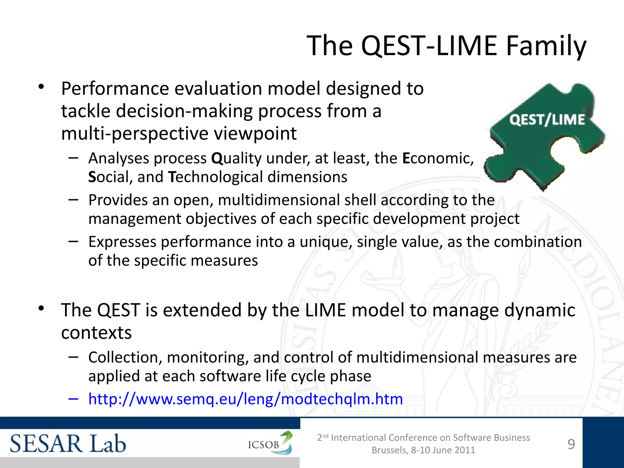 The QEST-LIME Family
• Performance evaluation model designed to
  tackle decision-making process from a
  multi-perspective viewpoint
   – Analyses process Quality under, at least, the Economic,
     Social, and Technological dimensions
   – Provides an open, multidimensional shell according to the
     management objectives of each specific development project
   – Expresses performance into a unique, single value, as the combination
     of the specific measures

• The QEST is extended by the LIME model to manage dynamic
  contexts
   – Collection, monitoring, and control of multidimensional measures are
     applied at each software life cycle phase
   – http://www.semq.eu/leng/modtechqlm.htm

                                     2nd International Conference on Software Business
                                                   Brussels, 8-10 June 2011              9
 