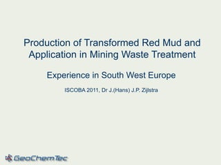 Production of Transformed Red Mud and
Application in Mining Waste Treatment
Experience in South West Europe
ISCOBA 2011, Dr J.(Hans) J.P. Zijlstra
 