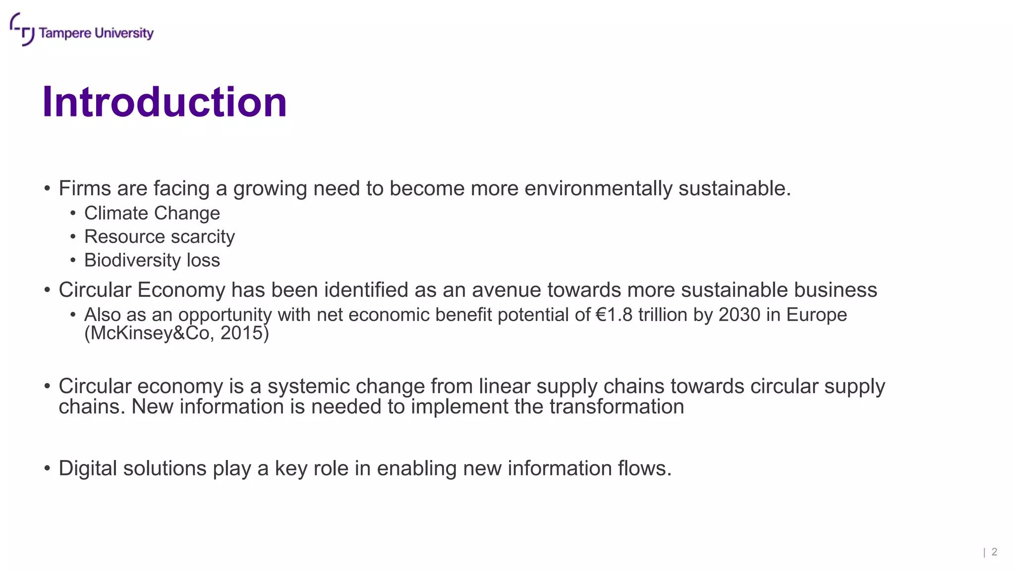 Introduction
• Firms are facing a growing need to become more environmentally sustainable.
• Climate Change
• Resource scarcity
• Biodiversity loss
• Circular Economy has been identified as an avenue towards more sustainable business
• Also as an opportunity with net economic benefit potential of €1.8 trillion by 2030 in Europe
(McKinsey&Co, 2015)
• Circular economy is a systemic change from linear supply chains towards circular supply
chains. New information is needed to implement the transformation
• Digital solutions play a key role in enabling new information flows.
| 2
 