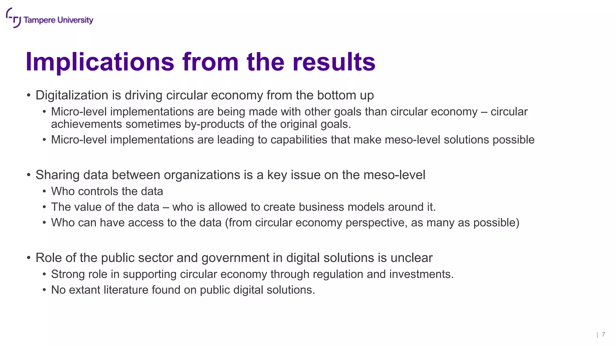 Implications from the results
• Digitalization is driving circular economy from the bottom up
• Micro-level implementations are being made with other goals than circular economy – circular
achievements sometimes by-products of the original goals.
• Micro-level implementations are leading to capabilities that make meso-level solutions possible
• Sharing data between organizations is a key issue on the meso-level
• Who controls the data
• The value of the data – who is allowed to create business models around it.
• Who can have access to the data (from circular economy perspective, as many as possible)
• Role of the public sector and government in digital solutions is unclear
• Strong role in supporting circular economy through regulation and investments.
• No extant literature found on public digital solutions.
| 7
 