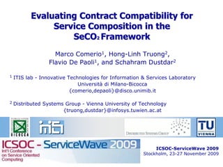 Evaluating Contract Compatibility for
               Service Composition in the
                   SeCO2 Framework
                    Marco Comerio1, Hong-Linh Truong2,
                  Flavio De Paoli1, and Schahram Dustdar2

1   ITIS lab - Innovative Technologies for Information & Services Laboratory
                              Università di Milano-Bicocca
                           {comerio,depaoli}@disco.unimib.it

2   Distributed Systems Group - Vienna University of Technology
                       {truong,dustdar}@infosys.tuwien.ac.at




                                                            ICSOC-ServiceWave 2009
                                                       Stockholm, 23-27 November 2009
                                                                              1
 