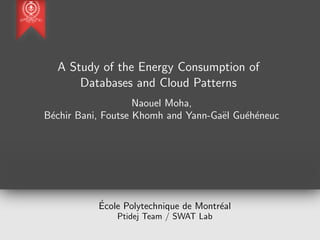 A Study of the Energy Consumption of
Databases and Cloud Patterns
Naouel Moha,
B´echir Bani, Foutse Khomh and Yann-Ga¨el Gu´eh´eneuc
´Ecole Polytechnique de Montr´eal
Ptidej Team / SWAT Lab
 