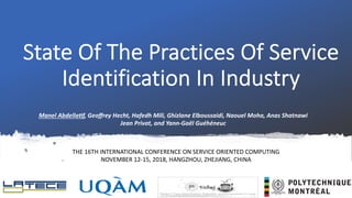 State Of The Practices Of Service
Identification In Industry
Manel Abdella)f, Geoﬀrey Hecht, Hafedh Mili, Ghizlane Elboussaidi, Naouel Moha, Anas Shatnawi
Jean Privat, and Yann-Gaël Guéhéneuc
1
THE 16TH INTERNATIONAL CONFERENCE ON SERVICE ORIENTED COMPUTING
NOVEMBER 12-15, 2018, HANGZHOU, ZHEJIANG, CHINA
 