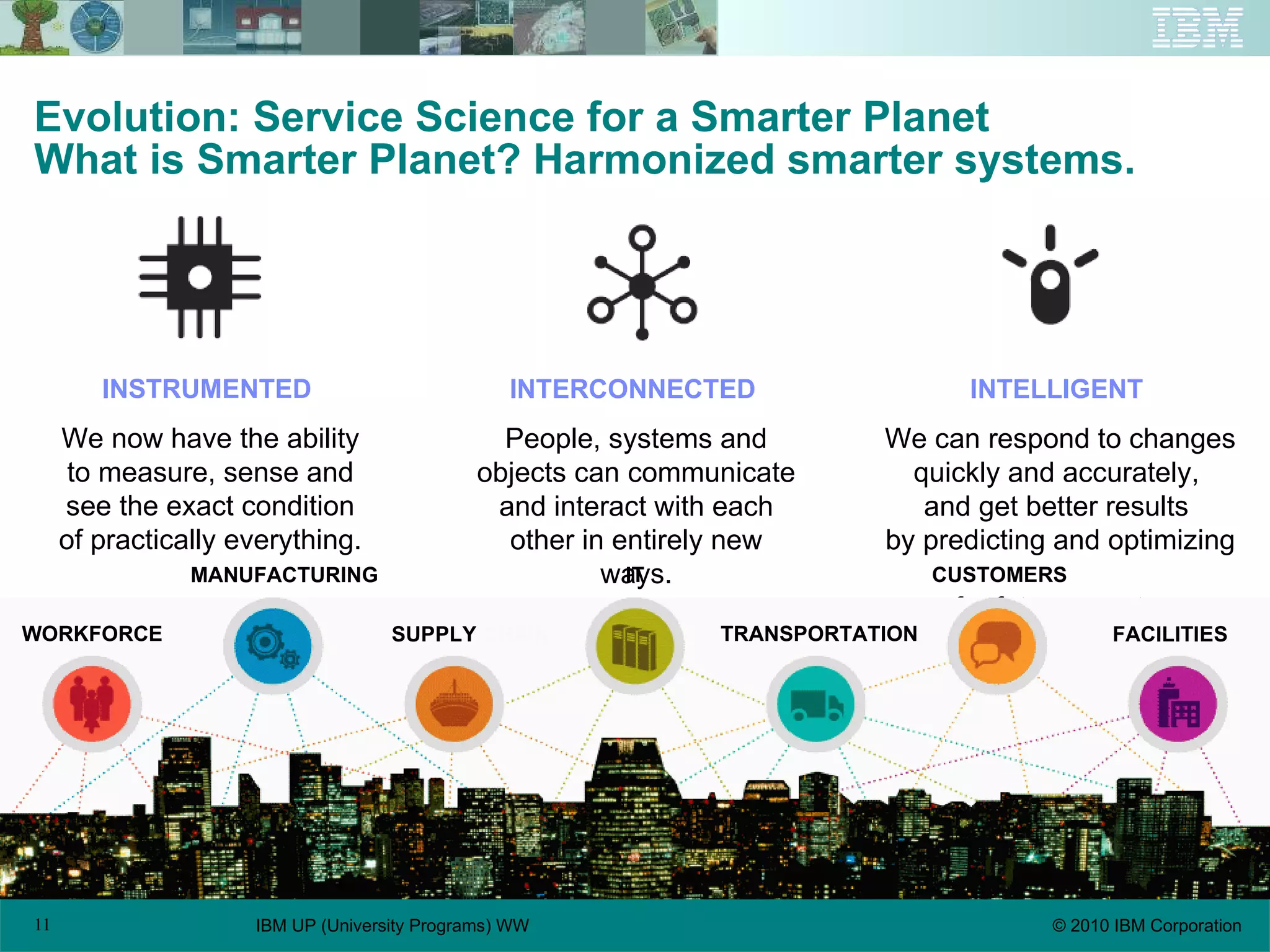 Evolution: Service Science for a Smarter Planet What is Smarter Planet? Harmonized smarter systems. INSTRUMENTED   We now have the ability to measure, sense and see the exact condition of practically everything. INTERCONNECTED   People, systems and objects can communicate and interact with each other in entirely new ways. INTELLIGENT   We can respond to changes quickly and accurately,  and get better results  by predicting and optimizing  for future events. IT WORKFORCE MANUFACTURING SUPPLY  CHAIN CUSTOMERS TRANSPORTATION FACILITIES 