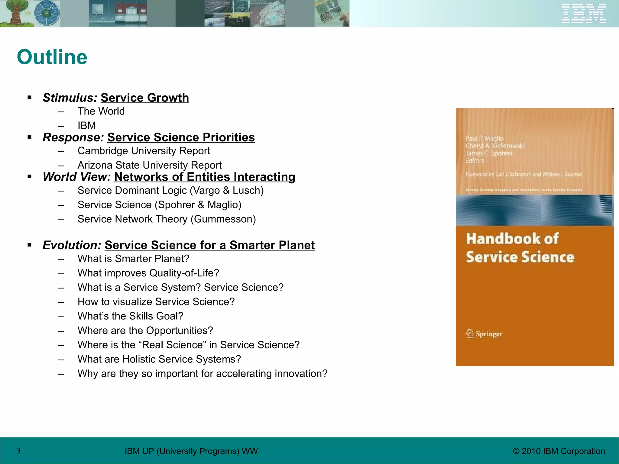 Outline Stimulus:   Service Growth The World IBM Response:   Service Science Priorities Cambridge University Report Arizona State University Report World View:   Networks of Entities Interacting Service Dominant Logic (Vargo & Lusch) Service Science (Spohrer & Maglio) Service Network Theory (Gummesson) Evolution:   Service Science for a Smarter Planet What is Smarter Planet? What improves Quality-of-Life? What is a Service System? Service Science? How to visualize Service Science? What’s the Skills Goal? Where are the Opportunities? Where is the “Real Science” in Service Science? What are Holistic Service Systems? Why are they so important for accelerating innovation? 