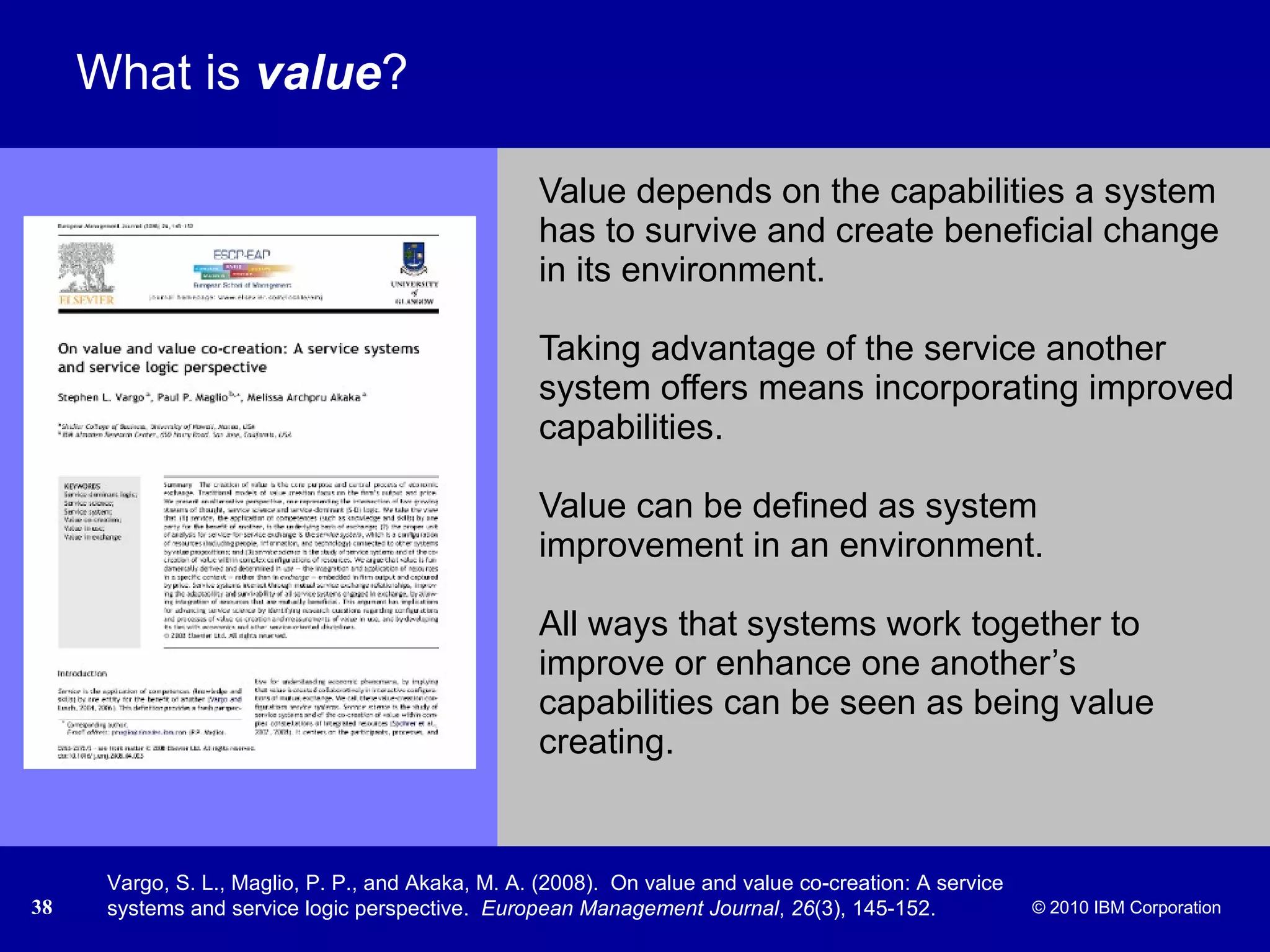 What is  value ? Value depends on the capabilities a system has to survive and create beneficial change in its environment.  Taking advantage of the service another system offers means incorporating improved capabilities.  Value can be defined as system improvement in an environment.  All ways that systems work together to improve or enhance one another’s capabilities can be seen as being value creating.  Vargo, S. L., Maglio, P. P., and Akaka, M. A. (2008).  On value and value co-creation: A service systems and service logic perspective.  European Management Journal ,  26 (3), 145-152. 