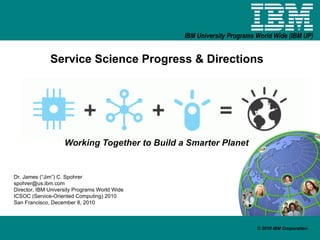 Service Science Progress & Directions Working Together to Build a Smarter Planet Dr. James (“Jim”) C. Spohrer [email_address] Director, IBM University Programs World Wide ICSOC (Service-Oriented Computing) 2010  San Francisco, December 8, 2010 