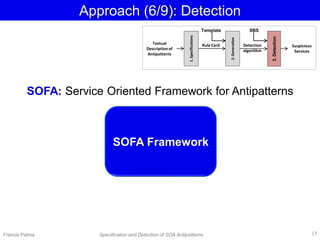 Approach (6/9): Detection
SOFA Framework
Textual
Description of
Antipatterns
1.Specifications
Rule Card
2.Generation
Detection
algorithm
3.Detection
Suspicious
Services
Francis Palma Specification and Detection of SOA Antipatterns
SBSTemplate
SOFA: Service Oriented Framework for Antipatterns
17
 