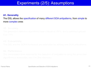 Experiments (2/5): Assumptions
Francis Palma Specification and Detection of SOA Antipatterns
A1. Generality
The DSL allows the specification of many different SOA antipatterns, from simple to
more complex ones
A2. Accuracy
The generated detection algorithms have a recall of 100%, and a precision greater
than 75%
A3. Extensibility
The DSL and the SOFA framework are extensible for adding new SOA antipatterns
A4. Performance
The computation time required for the detection of antipatterns using the generated
algorithms is reasonably very low (few seconds)
23
 