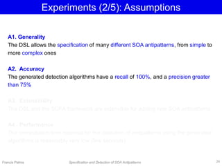Experiments (2/5): Assumptions
Francis Palma Specification and Detection of SOA Antipatterns
A1. Generality
The DSL allows the specification of many different SOA antipatterns, from simple to
more complex ones
A2. Accuracy
The generated detection algorithms have a recall of 100%, and a precision greater
than 75%
A3. Extensibility
The DSL and the SOFA framework are extensible for adding new SOA antipatterns
A4. Performance
The computation time required for the detection of antipatterns using the generated
algorithms is reasonably very low (few seconds)
24
 
