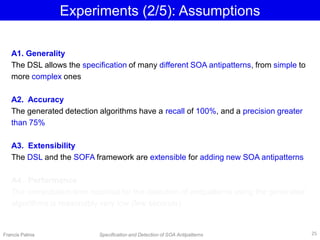 Experiments (2/5): Assumptions
Francis Palma Specification and Detection of SOA Antipatterns
A1. Generality
The DSL allows the specification of many different SOA antipatterns, from simple to
more complex ones
A2. Accuracy
The generated detection algorithms have a recall of 100%, and a precision greater
than 75%
A3. Extensibility
The DSL and the SOFA framework are extensible for adding new SOA antipatterns
A4. Performance
The computation time required for the detection of antipatterns using the generated
algorithms is reasonably very low (few seconds)
25
 