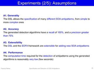 Experiments (2/5): Assumptions
A1. Generality
The DSL allows the specification of many different SOA antipatterns, from simple to
more complex ones
A2. Accuracy
The generated detection algorithms have a recall of 100%, and a precision greater
than 75%
A3. Extensibility
The DSL and the SOFA framework are extensible for adding new SOA antipatterns
A4. Performance
The computation time required for the detection of antipatterns using the generated
algorithms is reasonably very low (few seconds)
Francis Palma Specification and Detection of SOA Antipatterns 26
 