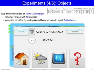 Experiments (4/5): Objects
Two different versions of Home-Automation:
- Original version with 13 services
- A version modified by adding & modifying services to inject Antipatterns
Francis Palma Specification and Detection of SOA Antipatterns 29
 