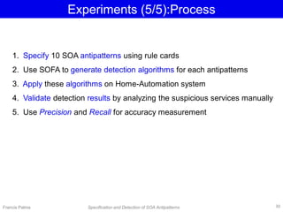 Experiments (5/5):Process
1. Specify 10 SOA antipatterns using rule cards
2. Use SOFA to generate detection algorithms for each antipatterns
3. Apply these algorithms on Home-Automation system
4. Validate detection results by analyzing the suspicious services manually
5. Use Precision and Recall for accuracy measurement
Francis Palma Specification and Detection of SOA Antipatterns 30
 