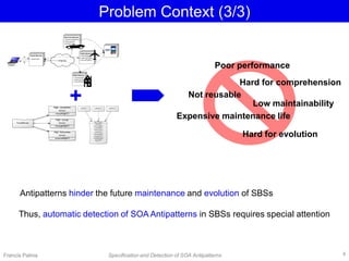 Problem Context (3/3)
Antipatterns hinder the future maintenance and evolution of SBSs
Thus, automatic detection of SOA Antipatterns in SBSs requires special attention
Francis Palma Specification and Detection of SOA Antipatterns
Poor performance
Hard for comprehension
Low maintainability
Hard for evolution
Expensive maintenance life
Not reusable
4
+
 