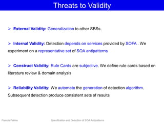 Threats to Validity
 External Validity: Generalization to other SBSs.
 Internal Validity: Detection depends on services provided by SOFA . We
experiment on a representative set of SOA antipatterns
 Construct Validity: Rule Cards are subjective. We define rule cards based on
literature review & domain analysis
 Reliability Validity: We automate the generation of detection algorithm.
Subsequent detection produce consistent sets of results
Francis Palma Specification and Detection of SOA Antipatterns
 