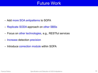 Francis Palma Specification and Detection of SOA Antipatterns
Future Work
- Add more SOA antipatterns to SOFA
- Replicate SODA approach on other SBSs
- Focus on other technologies, e.g., RESTful services
- Increase detection precision
- Introduce correction module within SOFA
46
 