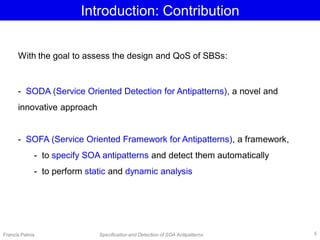 Introduction: Contribution
With the goal to assess the design and QoS of SBSs:
- SODA (Service Oriented Detection for Antipatterns), a novel and
innovative approach
- SOFA (Service Oriented Framework for Antipatterns), a framework,
- to specify SOA antipatterns and detect them automatically
- to perform static and dynamic analysis
Francis Palma Specification and Detection of SOA Antipatterns 6
 