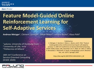 Feature Model-Guided Online
Reinforcement Learning for
Self-Adaptive Services
Andreas Metzger1, Clément Quinton2, Zoltan Mann1, Luciano Baresi3, Klaus Pohl1
1 paluno, University of Duisburg-Essen
2 University of Lille, Inria
3 Politecnico di Milano
18th Int’l Conference on
Service-Oriented Computing
(ICSOC 2020)
Published as:
A. Metzger, C. Quinton, Z. Mann, L. Baresi, and K. Pohl, “Feature
model-guided online reinforcement learning for self-adaptive
services,” in 18th Int’l Conference on Service-Oriented Computing
(ICSOC 2020), Dubai, UAE, December 14-17, 2020, ser. LNCS, E. Kafeza,
B. Benatallah, F. Martinelli, H. Hacid, A. Bouguettaya, and H. Motahari,
Eds., vol. 12571. Springer, 2020
https://doi.org/10.1007/978-3-030-65310-1_20
 