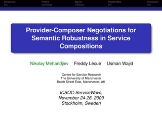 Introduction         Prelims               Agents                  Related Work   Conclusion




               Provider-Composer Negotiations for
                 Semantic Robustness in Service
                         Compositions

                Nikolay Mehandjiev        Freddy Lécué             Usman Wajid

                                  Centre for Service Research
                                 The University of Manchester
                               Booth Street East, Manchester, UK


                                ICSOC-ServiceWave,
                                November 24-26, 2009
                                 Stockholm, Sweden
 