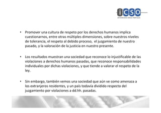 • Promover una cultura de respeto por los derechos humanos implica
  cuestionarnos, entre otras múltiples dimensiones, sobre nuestros niveles
  de tolerancia, el respeto al debido proceso, el juzgamiento de nuestro
  pasado, y la valoración de la justicia en nuestro presente.

• Los resultados muestran una sociedad que reconoce lo injustificable de las
  violaciones a derechos humanos pasadas, que reconoce responsabilidades
  individuales por dichas violaciones, y que tiende a valorar el respeto de la
  ley.

• Sin embargo, también vemos una sociedad que aún ve como amenaza a
  los extranjeros residentes, y un país todavía dividido respecto del
  juzgamiento por violaciones a dd.hh. pasadas.
 