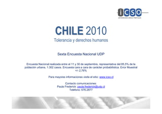 CHILE 2010
                        Tolerancia y derechos humanos

                           Sexta Encuesta Nacional UDP

 Encuesta Nacional realizada entre el 11 y 30 de septiembre, representativa del 85,5% de la
población urbana, 1.302 casos. Encuesta cara a cara de carácter probabilística. Error Muestral
                                         +/- 2,76%

                   Para mayores informaciones visite el sitio: www.icso.cl

                                 Contacto comunicaciones:
                           Paula Frederick: paula.frederick@udp.cl
                                    Teléfono: 676.2877
 