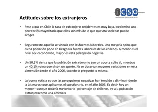Actitudes sobre los extranjeros
•   Pese a que en Chile la tasa de extranjeros residentes es muy baja, predomina una
    percepción mayoritaria que ellos son más de lo que nuestra sociedad puede
    acoger

•   Seguramente aquello se vincula con las fuentes laborales. Una mayoría opina que
    dicha población pone en riesgo las fuentes laborales de los chilenos. A menor es el
    nivel socioeconómico, mayor es esta percepción negativa.

•   Un 50,3% piensa que la población extranjera no son un aporte cultural, mientras
    un 40,1% opina que sí son un aporte. No se observan mayores variaciones en esta
    dimensión desde el año 2006, cuando se preguntó lo mismo.

•   La buena noticia es que las percepciones negativas han tendido a disminuir desde
    la última vez que aplicamos el cuestionario, en el año 2006. Es decir, hoy un
    menor—aunque todavía mayoritario--porcentaje de chilenos, ve a la población
    extranjera como una amenaza
 