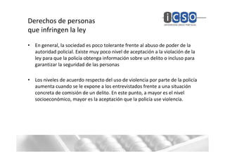 Derechos de personas
que infringen la ley
• En general, la sociedad es poco tolerante frente al abuso de poder de la
  autoridad policial. Existe muy poco nivel de aceptación a la violación de la
  ley para que la policía obtenga información sobre un delito o incluso para
  garantizar la seguridad de las personas

• Los niveles de acuerdo respecto del uso de violencia por parte de la policía
  aumenta cuando se le expone a los entrevistados frente a una situación
  concreta de comisión de un delito. En este punto, a mayor es el nivel
  socioeconómico, mayor es la aceptación que la policía use violencia.
 