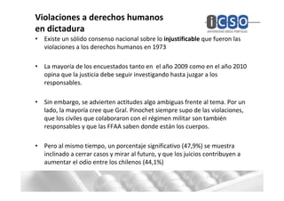 Violaciones a derechos humanos
en dictadura
• Existe un sólido consenso nacional sobre lo injustificable que fueron las
  violaciones a los derechos humanos en 1973

• La mayoría de los encuestados tanto en el año 2009 como en el año 2010
  opina que la justicia debe seguir investigando hasta juzgar a los
  responsables.

• Sin embargo, se advierten actitudes algo ambiguas frente al tema. Por un
  lado, la mayoría cree que Gral. Pinochet siempre supo de las violaciones,
  que los civiles que colaboraron con el régimen militar son también
  responsables y que las FFAA saben donde están los cuerpos.

• Pero al mismo tiempo, un porcentaje significativo (47,9%) se muestra
  inclinado a cerrar casos y mirar al futuro, y que los juicios contribuyen a
  aumentar el odio entre los chilenos (44,1%)
 