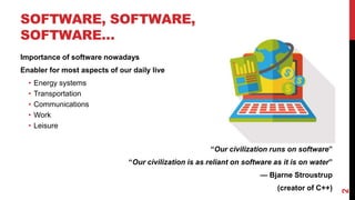 SOFTWARE, SOFTWARE,
SOFTWARE…
Importance of software nowadays
Enabler for most aspects of our daily live
• Energy systems
• Transportation
• Communications
• Work
• Leisure
“Our civilization runs on software”
“Our civilization is as reliant on software as it is on water”
— Bjarne Stroustrup
(creator of C++)
2
 