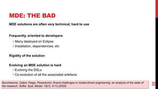 MDE: THE BAD
MDE solutions are often very technical, hard to use
Frequently, oriented to developers
• Many deployed on Eclipse
• Installation, dependencies, etc
Rigidity of the solution
Evolving an MDE solution is hard
• Evolving the DSLs
• Co-evolution of all the associated artefacts
32
Bucchiarone, Cabot, Paige, Pierantonio: Grand challenges in model-driven engineering: an analysis of the state of
the research. Softw. Syst. Model. 19(1): 5-13 (2020)
 