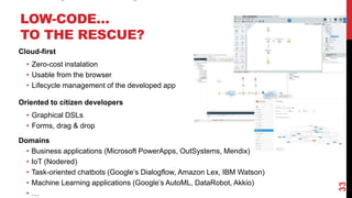 LOW-CODE…
TO THE RESCUE?
Cloud-first
• Zero-cost instalation
• Usable from the browser
• Lifecycle management of the developed app
Oriented to citizen developers
• Graphical DSLs
• Forms, drag & drop
Domains
• Business applications (Microsoft PowerApps, OutSystems, Mendix)
• IoT (Nodered)
• Task-oriented chatbots (Google’s Dialogflow, Amazon Lex, IBM Watson)
• Machine Learning applications (Google’s AutoML, DataRobot, Akkio)
• …
33
 