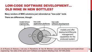 LOW-CODE SOFTWARE DEVELOPMENT…
OLD WINE IN NEW BOTTLES?
37
D. Di Ruscio, D. Kolovos, J. de Lara, A. Pierantonio, M. Tisi, M. Wimmer: Low-code development and model-driven
engineering: Two sides of the same coin? Software and Systems Moeling 21(2): 437-446 (2022)
Many vendors of MDE solutions just rebranded as “low-code” tools
There are differences, though:
models and offer
deployment/lifecycle
management
capabilities for the
produced system
 