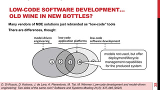 LOW-CODE SOFTWARE DEVELOPMENT…
OLD WINE IN NEW BOTTLES?
38
D. Di Ruscio, D. Kolovos, J. de Lara, A. Pierantonio, M. Tisi, M. Wimmer: Low-code development and model-driven
engineering: Two sides of the same coin? Software and Systems Moeling 21(2): 437-446 (2022)
Many vendors of MDE solutions just rebranded as “low-code” tools
There are differences, though:
models not used, but offer
deployment/lifecycle
management capabilities
for the produced system
 
