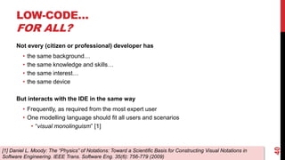 LOW-CODE…
FOR ALL?
Not every (citizen or professional) developer has
• the same background…
• the same knowledge and skills…
• the same interest…
• the same device
But interacts with the IDE in the same way
• Frequently, as required from the most expert user
• One modelling language should fit all users and scenarios
• “visual monolinguism” [1]
40
[1] Daniel L. Moody: The “Physics” of Notations: Toward a Scientific Basis for Constructing Visual Notations in
Software Engineering. IEEE Trans. Software Eng. 35(6): 756-779 (2009)
 