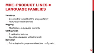 MDE+PRODUCT LINES =
LANGUAGE FAMILIES
43
Variability
• Describe the variability of the language family
• Features and their relations
Mapping
• Map features to language elements
Configuration
• A valid set of features
• Specifies a language within the family
Derivation
• Extracting the language associated to a configuration
 