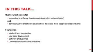 IN THIS TALK…
Overview techniques for
• automation in software development (to develop software faster)
and
• democratization of software development (to enable more people develop software)
Founded on
• Model-driven engineering
• Low-code development
• Software product lines
• Conversational assistants and LLMs
5
 