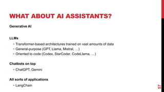 WHAT ABOUT AI ASSISTANTS?
Generative AI
LLMs
• Transformer-based architectures trained on vast amounts of data
• General-purpose (GPT, Llama, Mistral, …)
• Oriented to code (Codex, StarCoder, CodeLlama, …)
Chatbots on top
• ChatGPT, Gemini
All sorts of applications
• LangChain
57
 