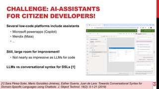64
CHALLENGE: AI-ASSISTANTS
FOR CITIZEN DEVELOPERS!
Several low-code platforms include assistants
• Microsoft powerapps (Copilot)
• Mendix (Maia)
• ..
Still, large room for improvement!
• Not nearly as impressive as LLMs for code
LLMs vs conversational syntax for DSLs [1]
[1] Sara Pérez-Soler, Mario González-Jiménez, Esther Guerra, Juan de Lara: Towards Conversational Syntax for
Domain-Specific Languages using Chatbots. J. Object Technol. 18(2): 5:1-21 (2019)
 
