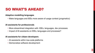 SO WHAT’S AHEAD?
Adaptive modelling languages
• Make languages and IDEs more aware of usage context (pragmatics)
AI assistants for professionals
• More streamlined integration with: IDEs, languages, dev processes
• Impact of AI assistants on IDEs, languages and processes?
AI assistants for citizen developers
• AI assistants within low-code platforms
• Democratize software development
66
 