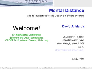 ©OpenProcess, Inc. Do not copy. Do not distribute. Mental Distance, 1
Mental Distance
and Its Implications for the Design of Software and Data
David A. Marca
University of Phoenix
One Research Drive
Westborough, Mass 01581
U.S.A.
dmarca@email.phoenix.edu
July 24, 2010
Welcome!
5th International Conference
Software and Data Technologies
ICSOFT 2010, Athens, Greece, 22-24 July
 