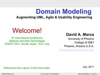 Domain Modeling
                     Augmenting UML, Agile & Usability Engineering..



               Welcome!                                                     David A. Marca
         6th International Conference                                        University of Phoenix
       Software and Data Technologies
    ICSOFT 2011, Seville, Spain, 18-21 July
                                                                                  College of IS&T
                                                                          Phoenix, Arizona U.S.A.
                                                                       dmarca@email.phoenix.edu




  References list is given in last three sides.                                            July, 2011

©OpenProcess, Inc.                   Do not copy. Do not distribute.                 Domain Modeling – A Lost Art, 1
 
